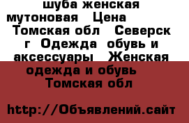  шуба женская мутоновая › Цена ­ 4 000 - Томская обл., Северск г. Одежда, обувь и аксессуары » Женская одежда и обувь   . Томская обл.